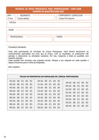 35
SEGMENTO
MATERIAL DE APOIO PEDAGÓGICO PARA APRENDIZAGENS – MAPA SAEB
CADERNO DE QUESTÕES SAEB 2023
Prezado(a) Estudante,
Você está participando do Simulado de Língua Portuguesa. Você deverá demonstrar os
conhecimentos aprendidos nos anos que já cursou. Com os resultados, os professores irão
planejar e desenvolver as atividades escolares. Por isso, responda a todas as questões com
bastante atenção.
Cada questão tem somente uma resposta correta. Marque a sua resposta em cada questão e
depois transcreva para a Folha de Respostas.
Bom trabalho!
FOLHA DE RESPOSTAS DO SIMULADO DE LÍNGUA PORTUGUESA
01) (A) (B) (C) (D) (E)
02) (A) (B) (C) (D) (E)
03) (A) (B) (C) (D) (E)
04) (A) (B) (C) (D) (E)
05) (A) (B) (C) (D) (E)
06) (A) (B) (C) (D) (E)
07) (A) (B) (C) (D) (E)
08) (A) (B) (C) (D) (E)
09) (A) (B) (C) (D) (E)
10) (A) (B) (C) (D) (E)
11) (A) (B) (C) (D) (E)
12) (A) (B) (C) (D) (E)
13) (A) (B) (C) (D) (E)
14) (A) (B) (C) (D) (E)
15) (A) (B) (C) (D) (E)
16) (A) (B) (C) (D) (E)
17) (A) (B) (C) (D) (E)
18) (A) (B) (C) (D) (E)
19) (A) (B) (C) (D) (E)
20) (A) (B) (C) (D) (E)
21) (A) (B) (C) (D) (E)
22) (A) (B) (C) (D) (E)
23) (A) (B) (C) (D) (E)
24) (A) (B) (C) (D) (E)
25) (A) (B) (C) (D) (E)
26) (A) (B) (C) (D) (E)
ANO
3º ano
COMPONENTE CURRICULAR
Língua Portuguesa
ESCOLA
NOME
PROFESSOR(A) TURMA
 
