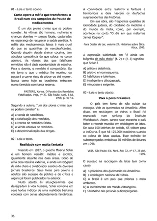 36
01 - Leia o texto abaixo
Como opera a máfia que transformou o
Brasil num dos campeões da fraude de
medicamentos
É um dos piores crimes que se podem
cometer. As vítimas são homens, mulheres e
crianças doentes — presas fáceis, capturadas
na esperança de recuperar a saúde perdida. A
máfia dos medicamentos falsos é mais cruel
do que as quadrilhas de narcotraficantes.
Quando alguém decide cheirar cocaína, tem
absoluta consciência do que coloca no corpo
adentro. Às vítimas dos que falsificam
remédios não é dada oportunidade de escolha.
Para o doente, o remédio é compulsório. Ou
ele toma o que o médico lhe receitou ou
passará a correr risco de piorar ou até morrer.
Nunca como hoje os brasileiros entraram
numa farmácia com tanta reserva.
PASTORE, Karina. O Paraíso dos Remédios
Falsificados. Veja, nº 27. São Paulo: Abril, 8 jul.
1998, p. 40-41.
Segundo a autora, “um dos piores crimes que
se podem cometer” é:
A) a venda de narcóticos.
B) a falsificação dos remédios.
C) a receita de remédios falsos.
D) a venda abusiva de remédios.
E) a descriminalização das drogas.
02 - Leia o texto.
Realidade com muita fantasia
Nascido em 1937, o gaúcho Moacyr Scliar
é um homem versátil: médico e escritor,
igualmente atuante nas duas áreas. Dono de
uma obra literária extensa, é ainda um biógrafo
de mão cheia e colaborador assíduo de diversos
jornais brasileiros. Seus livros para jovens e
adultos são sucesso de público e de crítica e
alguns já foram publicados no exterior.
Muito atento às situações-limite que
desagradam à vida humana, Scliar combina em
seus textos indícios de uma realidade bastante
concreta com cenas absolutamente fantásticas.
A convivência entre realismo e fantasia é
harmoniosa e dela nascem os desfechos
surpreendentes das histórias.
Em sua obra, são freqüentes questões de
identidade judaica, do cotidiano da medicina e
do mundo da mídia, como, por exemplo,
acontece no conto “O dia em que matamos
James Cagney”.
Para Gostar de Ler, volume 27. Histórias sobre Ética.
Ática, 1999.
A expressão sublinhada em “é ainda um
biógrafo de mão cheia” (ℓ. 2) e (ℓ. 3) significa
que Scliar é
A) crítico e detalhista.
B) criativo e inconsequente.
C) habilidoso e talentoso.
D) inteligente e ultrapassado.
E) minucioso e exigente.
03 - Leia o texto abaixo.
Viva o povo brasileiro
O país tem fama de não cuidar da
ecologia. Vide as queimadas na Amazônia. Além
disso, em reciclagem de vidros o Brasil foi
reprovado num ranking do Instituto
Worldwatch. Assim, parece soar estranho o país
bater o recorde mundial em reciclagem de latas.
De cada 100 latinhas de bebida, 65 voltam para
a indústria. É que há 125.000 brasileiros suando
na coleta de latas usadas. Esse exército de
subempregados embolsou 80 milhões de dólares
em 1998.
VEJA. São Paulo: Ed. Abril. Ano 32, nº 17, 28 abr.
1999.
O sucesso na reciclagem de latas tem como
causa
A) o problema das queimadas na Amazônia.
B) a reciclagem nacional de vidros.
C) o Brasil é um país que prioriza o meio
ambiente.
D) o investimento em moeda estrangeira.
E) o trabalho das pessoas subempregadas.
 