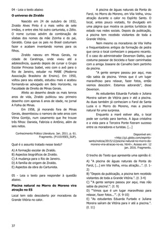 37
04 - Leia o texto abaixo
O universo de Ziraldo
Nascido em 24 de outubro de 1932,
Ziraldo Alves Pinto é o mais velho de sete
irmãos, e entre eles há outro cartunista, o Zélio.
O nome curioso advém da combinação de
sílabas dos nomes da mãe Zizinha e do pai,
Geraldo. Coisa que os pais no Brasil costumam
fazer e acabam inventando nomes para os
filhos.
Ziraldo nasceu em Minas Gerais, na
cidade de Caratinga, onde viveu até a
adolescência, quando depois de cursar o Grupo
Escolar Princesa Isabel, veio com o avô para o
Rio de Janeiro, estudar no MABE (Moderna
Associação Brasileira de Ensino). Em 1950,
voltou para seu estado, estudou mais e acabou
formando-se advogado em Belo Horizonte, na
Faculdade de Direito de Minas Gerais.
Afeito ao desenho desde os mais tenros
anos de vida, Ziraldo publicou seu primeiro
desenho com apenas 6 anos de idade, no jornal
A Folha de Minas.
Em 1958, já morando fora de Minas
Gerais, desembocou o namoro de sete anos com
Vilma Gontijo, num casamento que lhe trouxe
três filhos: Daniela, Fabrizia e Antônio, além de
seis netos.
Conhecimento Prático Literatura. Jan. 2011. p. 61.
Fragmento. (P110195ES_SUP).
Qual é o assunto tratado nesse texto?
A) A formação escolar de Ziraldo.
B) Aspectos biográficos de Ziraldo.
C) A mudança para o Rio de Janeiro.
D) A família de origem de Ziraldo.
E) Aspectos da obra do Cartunista.
05 - Leia o texto para responder à questão
abaixo.
Piscina natural no Morro do Moreno vira
atração no ES
Local tem sido descoberto por moradores da
Grande Vitória no calor.
A piscina de águas naturais da Ponta do
Farol, no Morro do Moreno, em Vila Velha, virou
atração durante o calor no Espírito Santo. O
local, antes pouco visitado, foi divulgado em
uma página que mostra os pontos turísticos do
estado nas redes sociais. Depois da publicação,
a piscina tem recebido visitantes de toda a
Grande Vitória.
Nem mesmo os moradores de Vila Velha
e frequentadores antigos da formação de pedra
que cerca o local conheciam o pequeno recanto.
É o caso do administrador Deverson Daltio, que
costuma passear de bicicleta e fazer caminhadas
com a amiga Joseane de Carvalho bem pertinho
da piscina.
“A gente sempre passou por aqui, mas
não sabia da piscina. Vimos que é um lugar
maravilhoso para relaxar, fazer fotos, então
viemos descobrir. Estamos adorando”, disse
Deverson.
As estudantes Eduarda Furtado e Juliana
Moreira saíram de Vitória para ir até a piscina.
As duas também já conheciam o Farol de Santa
Luzia e o Morro do Moreno, mas a piscina
natural foi uma surpresa.
Enquanto a maré estiver alta, o local
pode ser curtido para banhos. A água cristalina
e a vista para a Terceira Ponte fizeram sucesso
entre os moradores e turistas. [...]
Disponível em:
<http://g1.globo.com/espirito-
santo/noticia/2015/12/piscina-natural-no-morro-do-
moreno-vira-atracao-no-es. html>. Acesso em: 12
jan. 2016. Fragmento.
O trecho do Texto que apresenta uma opinião é:
A) “A piscina de águas naturais da Ponta do
Farol, [...] em Vila Velha, virou atração...”. (ℓ. 1-
2)
B) “Depois da publicação, a piscina tem recebido
visitantes de toda a Grande Vitória.”. (ℓ. 3-4)
C) “‘A gente sempre passou por aqui, mas não
sabia da piscina’.”. (ℓ. 9)
D) “‘Vimos que é um lugar maravilhoso para
relaxar, fazer fotos...’”. (ℓ. 9-10)
E) “As estudantes Eduarda Furtado e Juliana
Moreira saíram de Vitória para ir até a piscina.”.
(ℓ. 11)
 