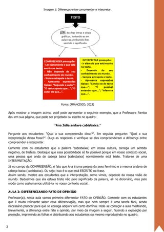 2
Imagem 1: Diferenças entre compreender e interpretar.
Fonte: (FRANCISCO, 2023)
Após mostrar a imagem acima, você pode apresentar o seguinte exemplo, que a Professora Pamba
deu em sua página, que pode ser projetado ou escrito no quadro:
“Ana Júlia andava cabisbaixa.”
Pergunte aos estudantes: “Qual a sua compreensão disso?”. Em seguida pergunte: “Qual a sua
interpretação dessa frase?”. Ouça as respostas e verifique se eles compreenderam a diferença entre
compreender e interpretar.
Comente com os estudantes que a palavra ‘cabisbaixa’, em nossa cultura, carrega um sentido
negativo, de tristeza. Destaque que essa possibilidade só foi possível porque em nosso contexto social,
uma pessoa que anda de cabeça baixa (cabisbaixa) normalmente está triste. Trata-se de uma
INTERPRETAÇÃO.
Já no campo da COMPREENSÃO, é fato que Ana é uma pessoa do sexo feminino e a mesma andava de
cabeça baixa (cabisbaixa). Ou seja; isso é o que está ESCRITO na frase.
Assim sendo, mostre aos estudantes que a interpretação, como vimos, depende da nossa visão de
mundo. Deduzimos que ela estava triste não pelo significado da palavra, ali no dicionário, mas pelo
modo como costumamos utilizá-la no nosso contexto social.
AULA 2: DIFERENCIANDO FATO DE OPINIÃO
Professor(a), nesta aula vamos primeiro diferenciar FATO de OPINIÃO. Comente com os estudantes
que é muito relevante saber essa diferenciação, mas que nem sempre é uma tarefa fácil, sendo
necessário praticar para que se consiga adquirir um certo domínio. Pode-se começar a aula mostrando,
brevemente, a diferença entre fato e opinião, por meio da imagem a seguir, fazendo a exposição por
projeção, imprimindo as folhas e distribuindo aos estudantes ou mesmo reproduzindo no quadro.
 