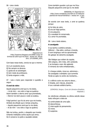 38
06 - Leia o texto
Disponível em:
<http://topismos.blogspot.com/2008/11/top-10-
tirinhas-do-calvin-que-me.html>. Acesso em: 08 jan.
2011. (P110269ES_SUP).
Com base nesse texto, conclui-se que o menino
A) é um excelente aluno.
B) faz sempre os deveres.
C) gosta de se autoelogiar.
D) tem medo da professora.
E) tenta enganar a mãe.
07 - Leia o texto para responder à questão a
seguir.
O anel de vidro
Aquele pequenino anel que tu me deste,
– Ai de mim – era vidro e logo se quebrou
Assim também o eterno amor que prometeste,
– Eterno! era bem pouco e cedo se acabou.
Frágil penhor1 que foi do amor que me tiveste,
Símbolo da afeição que o tempo aniquilou,
– Aquele pequenino anel que tu me deste,
– Ai de mim – era vidro e logo se quebrou
Não me turbou, porém, o despeito que investe
Gritando maldições contra aquilo que amou.
De ti conservo no peito a saudade celeste
Como também guardei o pó que me ficou
Daquele pequenino anel que tu me deste
BANDEIRA, M. Disponível em:
<http://www.revistabula.com/564-os-10-melhores-
poemas-de-manuel-bandeira/>. Acesso em: 12 jan.
2015.
De acordo com esse texto, o anel se quebrou
porque
A) foi feito de vidro.
B) era de frágil penhor.
C) era pequeno.
D) a saudade foi conservada.
E) o amor foi prometido.
08 - Leia o texto abaixo.
A cavalgada
A lua banha a solitária estrada...
Silêncio!... Mas além, confuso e brando,
O som longínquo vem-se aproximando
Do galopar de estranha cavalgada.
São fidalgos que voltam da caçada;
Vêm alegres, vêm rindo, vêm cantando.
E as trompas a soar vão agitando
O remanso da noite embalsamada...
E o bosque estala, move-se, estremece...
Da cavalgada o estrépito1 que aumenta
Perde-se após no centro da montanha...
E o silêncio outra vez soturno desce...
E límpida, sem mácula, alvacenta
A lua a estrada solitária banha...
(GONZAGA, Sergius. Curso de Literatura Brasileira.
Adaptado.)
As reticências utilizadas na última estrofe desse
texto reforçam a ideia de
A) continuidade de uma ação.
B) desconfiança.
C) interrupção do pensamento.
D) ironia.
E) suspense.
 