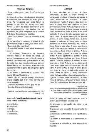 39
09 - Leia o texto abaixo.
O relógio da igreja
- Corre, minha gente, corre! O relógio da igrja
sumiu!!!
A moça esbravejava, calçada acima, acordando
os habitantes que moravam na Praça junto à
igreja. As venezianas das casas foram se
abrindo de par em par, como num efeito
dominó. As caras das beatas apareceram quase
que simultaneamente nas janelas. Era um
espanto só. Os olhos arregaladas de D. Izabel e
de D. Bona denunciavam a tragédia.
- Meu Deus, Bona! Quem se atreveria a tal
coisa?
- É um sacrilégio – exclamou D. Izabel. E nós,
que moramos ao pé da igreja, não vimos nada!
- Quem terá sido, meu Deus?
- É o fim dos tempos – dizia Maria do Perpétuo
Socorro.
D. Luizinha, descendente de escravos,
conhecia histórias do tempo do ronca. Ela
sempre contava pra nós que no fim do mundo ia
aparecer uma besta-fera que ia destruir a casa
dos ricos, mas que não alteraria nada para os
pobres porque, na casa destes, a besta entraria
e passaria direto da porta da sala para a porta
da cozinha.
- Cruz credo – benzeu-se D. Luizinha. Vou
chamar Cônego Theodomiro.
- Dianta não, D. Luizinha. Cônego Theodomiro
foi pra a capital com o Dr. Juiz e só volta com
ele na segunda.
- Oxente! E a gente vai fazer o que, até lá?
- Sei, não. Chama o Dr. Delegado!
(GOMES, Elba. O relógio da igreja. Brasília-DF: LGE,
2006. p. 3-4)
A expressão “histórias do tempo do ronca”
tem o sentido de histórias:
A) inventadas.
B) compridas.
C) antigas.
D) românticas.
E) sarcásticas.
10 - Leia o texto abaixo.
A CHUVA
A chuva derrubou as pontes. A chuva
transbordou os rios. A chuva molhou os
transeuntes. A chuva encharcou as praças. A
chuva enferrujou as máquinas. A chuva
enfureceu as marés. A chuva e seu cheiro de
terra. A chuva com sua cabeleira. A chuva
esburacou as pedras. A chuva alagou a favela. A
chuva de canivetes. A chuva enxugou a sede. A
chuva anoiteceu de tarde. A chuva e seu brilho
prateado. A chuva de retas paralelas sobre a
terra curva. A chuva destroçou os guarda-
chuvas. A chuva durou muitos dias. A chuva
apagou o incêndio. A chuva caiu. A chuva
derramou-se. A chuva murmurou meu nome. A
chuva ligou o pára-brisa. A chuva acendeu os
faróis. A chuva tocou a sirene. A chuva com a
sua crina. A chuva encheu a piscina. A chuva
com as gotas grossas. A chuva de pingos
pretos. A chuva açoitando as plantas. A chuva
senhora da lama. A chuva sem pena. A chuva
apenas. A chuva empenou os móveis. A chuva
amarelou os livros. A chuva corroeu as cercas. A
chuva e seu baque seco. A chuva e seu ruído de
vidro. A chuva inchou o brejo. A chuva pingou
pelo teto. A chuva multiplicando insetos. A
chuva sobre os varais. A chuva derrubando
raios. A chuva acabou a luz. A chuva molhou os
cigarros. A chuva mijou no telhado. A chuva
regou o gramado. A chuva arrepiou os poros. A
chuva fez muitas poças. A chuva secou ao sol.
Disponível em:
https://atividadesescolaresprontas.com.br/descritores
-d19-reconhecer-o-efeito-decorrente-da-exploracao-
de-recursos-ortograficos-e-ou-morfossintaticos-
gabarito/
Todas as frases do texto começam com "a
chuva". Esse recurso é utilizado para
A) provocar a percepção do ritmo e da
sonoridade.
B) provocar uma sensação de relaxamento dos
sentidos.
C) reproduzir exatamente os sons repetitivos da
chuva.
D) sugerir a intensidade e a continuidade da
chuva.
E) destacar a importância desse elemento da
natureza
 