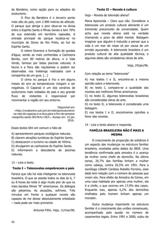41
da Bandeira, como opção para os adeptos do
ecoturismo.
O Pico da Bandeira é o terceiro ponto
mais alto do país, com 2 890 metros de altitude.
O parque que abriga o pico situa-se na divisa
entre o Espírito Santo e Minas Gerais e tem 70%
de sua extensão em território capixaba. A
entrada principal do parque localiza-se no
município de Dores do Rio Preto, ao Sul do
Espírito Santo.
O relevo favorece a formação de quedas
d’água, sendo as mais conhecidas a Cachoeira
Bonita, com 80 metros de altura, e o Vale
Verde, famoso por belas piscinas naturais. A
fauna e a flora são riquíssimas e podem ser
observadas nos trekkings realizados com a
companhia de um guia. [...]
O clima no parque é frio e em alguns
meses do ano as temperaturas chegam a ser
negativas. O Caparaó é um dos cenários de
ecoturismo mais visitados do país e seu grande
fluxo de visitantes é responsável por
movimentar a região em seu entorno.
Disponível em:
<http://ruralcentro.uol.com.br/noticias/ecoturismo-
na-rota-do-caparao-e-a-dica-para-o-fim-de-semana-
noespirito-santo-38145#y=563>. Acesso em: 15 jan.
2016.
Esses textos têm em comum o fato de
A) apresentarem parques ecológicos naturais.
B) citarem atrações turísticas do Espírito Santo.
C) destacarem o turismo na cidade de Vitória.
D) divulgarem as cachoeiras do Espírito Santo.
E) informarem a descoberta de piscinas
naturais.
13 – Leia o texto.
Texto I – Telenovelas empobrecem o país
Parece que não há vida inteligente na telenovela
brasileira. O que se assiste todos os dias às 6, 7
ou 8 horas da noite é algo muito pior do que os
mais baratos filmes “B” americanos. Os diálogos
são péssimos. As atuações, sofríveis. Três
minutos em frente a qualquer novela são
capazes de me deixar absolutamente entediado
– nada pode ser mais previsível.
Antunes Filho. Veja, 11/mar/96.
Texto II – Novela é cultura
Veja – Novela de televisão aliena?
Maria Aparecida – Claro que não. Considerar a
telenovela um produto cultural alienante é um
tremendo preconceito da universidade. Quem
acha que novela aliena está na verdade
chamando o povo de débil mental. Bobagem
imaginar que alguém é induzido a pensar que a
vida é um mar de rosas só por causa de um
enredo açucarado. A telenovela brasileira é um
produto cultural de alta qualidade técnica, e
algumas delas são verdadeiras obras de arte.
Veja, 24/jan/96.
Com relação ao tema “telenovela”
A) nos textos I e II, encontra-se a mesma
opinião sobre a telenovela.
B) no texto I, compara-se a qualidade das
novelas aos melhores filmes americanos.
C) no texto II, algumas telenovelas brasileiras
são consideradas obras de arte.
D) no texto II, a telenovela é considerada uma
bobagem.
E) nos textos I e II, encontramos opiniões a
favor das novelas.
14 - Leia o texto abaixo e responda.
FAMÍLIA BRASILEIRA NÃO É MAIS A
MESMA
O crescimento da proporção de solitários é
um aspecto das mudanças na estrutura familiar
brasileira, reveladas pelos dados do IBGE. Uma
tendência confirmada pela amostra é o avanço
da mulher como chefe de domicílio. No último
censo, 26,7% das famílias tinham a mulher
como cabeça, contra 20,5% em 1991. Para a
socióloga Lilibeth Cardoso Roballo Ferreira, esse
dado tem relação com o número de pessoas que
vivem sós. Para efeito da Amostra do Censo, em
uma casa habitada por apenas uma mulher, ela
é a chefe, o que ocorreu em 17,9% dos casos.
Enquanto isso, apenas 6,2% dos domicílios
chefiados pelo homem tinham apenas um
morador.
Outra mudança importante na estrutura
familiar é o crescimento das uniões consensuais,
acompanhado pela queda no número de
casamentos legais. Entre 1991 e 2000, subiu de
 