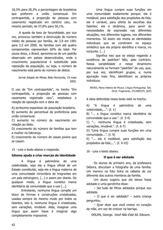 42
18,3% para 28,3% a porcentagem de brasileiros
que preferem a união consensual. Em
contrapartida, a proporção de pessoas com
casamento registrado em cartório caiu, no
mesmo período, de 57,8% para 50,1%.
A queda da taxa de fecundidade, por sua
vez, provocou também a diminuição do número
médio de pessoas por família, de 3,9 em 1991
para 3,5 em 2000. As famílias com até quatro
componentes representam 60% do total. Por
causa disso, o Brasil, aproxima-se de um padrão
observado em países desenvolvidos, onde o
crescimento populacional é substituído pela
reposição da população, ou seja, o número de
nascimento está perto do número de óbitos.
Jornal Estado de Minas, Belo Horizonte, 19 maio
2002.
O uso de “Em contrapartida”, no trecho “Em
contrapartida, a proporção de pessoas com
casamento registrado caiu”, estabelece a
relação de oposição com a ideia de:
A) acréscimo espantoso da população brasileira.
B) aumento do percentual da preferência pela
união consensual.
C) aumento no número de nascimento em
relação ao óbito.
D) crescimento do número de famílias que tem
a mulher na liderança.
E) crescimento do número de casais jovens que
se casam.
15 - Leia o texto abaixo e responda.
Idioma ajuda a criar marcas de identidade
A língua é patrimônio de uma
coletividade, seja ela a língua oficial de um
Estado constituído, seja ela a língua materna de
uma comunidade minoritária de imigrantes em
um país estrangeiro, [...] e assim por diante. De
qualquer modo, a língua constitui marca
identitária da comunidade que a usa [...].
Entretanto, nenhuma língua compõe um
bloco de formas e construções cristalizadas,
usadas sempre do mesmo modo por todos os
falantes, isto é, nenhuma língua é cristalizada,
sem variações, imutável. Aliás, imaginar uma
língua que assim fosse é imaginar algo
completamente impossível.
Uma língua cumpre suas funções em
uma comunidade exatamente porque: ela é
moldável, para satisfação dos propósitos da fala;
ela é variável, para oferta às escolhas dos
falantes; ela é dinâmica, para servir às
necessidades de expressão nas diferentes
situações, nos diferentes lugares, nos diferentes
momentos. Só assim ela revela as identidades
individuais que se constroem no espaço
simbólico que ela própria identifica e marca, no
conjunto. [...]
Significa isso que se esteja negando a
existência de padrões? Não, pelo contrário.
Nessa variabilidade e nesse dinamismo
naturalmente se formam “padrões” de uso, que,
por sua vez, identificam grupos, e, numa
apuração mais fina, identificam os próprios
indivíduos.
NEVES, Maria Helena de Moura. Língua Portuguesa. Set.
2010. Fragmento. (P120091F5_SUP)
A ideia defendida nesse texto está no trecho:
A) “A língua é patrimônio de uma
coletividade,...”. (ℓ. 1)
B) “... a língua constitui marca identitária da
comunidade que a usa.”. (ℓ. 3-4)
C) “... nenhuma língua é cristalizada, sem
variações, imutável.”. (ℓ. 6-7)
D) “Uma língua cumpre suas funções em uma
comunidade...”. (ℓ. 9)
E) “... ela é moldável, para satisfação dos
propósitos da fala;...”. (ℓ. 9-10)
16 - Leia o texto abaixo.
O que é ser adotado
Os alunos do primeiro ano, da professora
Débora, discutiam a fotografia de uma família.
Um menino na foto tinha os cabelos de cor
diferente dos outros membros da família.
Um aluno sugeriu que ele talvez fosse
adotado e uma garotinha disse:
– Sei tudo de filhos adotados porque sou
adotada.
– O que é ser adotado? – outra criança
perguntou.
– Quer dizer que você cresce no coração
da mãe, em vez de crescer na barriga.
DOLAN, George. Você Não Está Só. Ediouro.
 