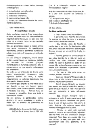 43
O aluno sugeriu que a criança da foto tinha sido
adotada porque:
A) os cabelos dela eram diferentes.
B) estava na foto da família.
C) pertencia a uma família.
D) cresceu na barriga da mãe.
E) a criança era totalmente diferente dos outros
membros da família.
17 - Leia o texto abaixo.
Necessidade de alegria
O ator que fazia o papel de Cristo no espetáculo
de Nova Jerusalém ficou tão compenetrado da
magnitude da tarefa que, de ano para ano, mais
exigia de si mesmo, tanto na representação
como na vida rotineira.
Não que pretendesse copiar o modelo divino,
mas sentia necessidade de aperfeiçoar-se
moralmente, jamais se permitindo a prática de
ações menos nobres. E exagerou em contenção
e silêncio.
Sua vida tornou-se complicada, pois os amigos
de bar o estranhavam, os colegas de trabalho
no escritório da Empetur (Empresa
Pernambucana de Turismo) passaram a olhá-lo
com espanto, e em casa a mulher reclamava do
seu alheamento.
No sexto ano de encenação do drama sacro,
estava irreconhecível. Emagrecera, tinha
expressão sombria no olhar, e repetia
maquinalmente as palavras tradicionais. Seu
desempenho deixou a desejar.
Foi advertido pela Empetur e pela crítica: devia
ser durante o ano um homem alegre,
descontraído, para tornar-se perfeito intérprete
da Paixão na hora certa. Além do mais, até
a chegada a Jerusalém, Jesus era jovial e
costumava ir a festas.
Ele não atendeu às ponderações, acabou
destituído do papel, abandonou a família, e
dizem que se alimenta de gafanhotos no
agreste.
ANDRADE, Carlos Drummond de. Histórias para o
Rei.2ª ed. Rio de Janeiro: Record, 1998. p.56.
Qual é a informação principal no texto
“Necessidade de alegria”?
A) A arte de representar exige compenetração.
B) O ator pode exagerar em contenção e
silêncio.
C) O ator precisa ser alegre.
D) É necessário aperfeiçoar-se.
E) A alegria é algo pessoal.
18 - Leia o texto.
Cardápio existencial
– E se a vida for como um cardápio?
A pergunta pegou Rosinha de surpresa.
Ela levantou os olhos do menu e se deparou
com o marido em estado reflexivo.
– Ora, Alfredo, deixe de filosofar e
escolha logo o seu prato. Os dois haviam saído
para jantar e estavam na varanda do Bar Lagoa,
de onde se pode ver um cantinho de céu e o
Redentor.
– Rosinha, pense nas consequências do
que estou dizendo. Se a vida for como um
cardápio, nós talvez estejamos escolhendo
errado. No lugar da buchada de bode em que
nossas vidas se transformaram, poderíamos nos
deliciar com escargots. Experimentar sabores
novos, mais sofisticados...
– Por que a vida seria como um
cardápio, Alfredo? Tenha dó.
– E por que não seria? Ninguém sabe de
fato o que é a vida, portanto qualquer acepção
é válida, até prova em contrário.
– Benhê, acorda. Ninguém vai aparecer
para servir o seu cardápio imaginário. Na vida, a
gente tem que ir buscar. A vida é mais parecida
com um restaurante a quilo, self-service,
entende?
– Boa imagem. Concordo com o
restaurante a quilo. É assim para quase todo
mundo. Mas quando evoluímos um pouco,
chega a hora em que podemos nos servir a la
carte. Rosinha, nós estamos nesse nível.
Podemos fazer opções mais ousadas.
– Alfredo, se você está querendo
aventuras, variar o arroz com feijão, seja claro.
Não me venha com essa conversa de cardápio
existencial. Além disso, se a nossa vida virou
uma buchada de bode, com quem você pensa
experimentar essa coisa gosmenta, o tal
escargot?
 