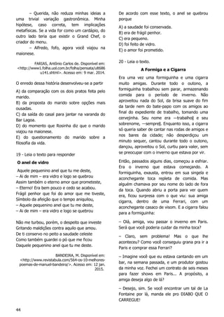 44
– Querida, não reduza minhas ideias a
uma trivial variação gastronômica. Minha
hipótese, caso correta, tem implicações
metafísicas. Se a vida for como um cardápio, do
outro lado teria que existir o Grand Chef, o
criador do menu.
– Alfredo, fofo, agora você viajou na
maionese.
FARIAS, Antônio Carlos de. Disponível em:
<http://www1.folha.uol.com.br/folha/pensata/ult686
u141.shtml>. Acesso em: 9 mar. 2014.
O enredo dessa história desenvolveu-se a partir
A) da comparação com os dois pratos feita pelo
marido.
B) da proposta do marido sobre opções mais
ousadas.
C) da saída do casal para jantar na varanda do
Bar Lagoa.
D) do momento que Rosinha diz que o marido
viajou na maionese.
E) do questionamento do marido sobre a
filosofia da vida.
19 - Leia o texto para responder
O anel de vidro
Aquele pequenino anel que tu me deste,
– Ai de mim – era vidro e logo se quebrou
Assim também o eterno amor que prometeste,
– Eterno! Era bem pouco e cedo se acabou.
Frágil penhor que foi do amor que me tiveste,
Símbolo da afeição que o tempo aniquilou,
– Aquele pequenino anel que tu me deste,
– Ai de mim – era vidro e logo se quebrou
Não me turbou, porém, o despeito que investe
Gritando maldições contra aquilo que amou.
De ti conservo no peito a saudade celeste
Como também guardei o pó que me ficou
Daquele pequenino anel que tu me deste.
BANDEIRA, M. Disponível em:
<http://www.revistabula.com/564-os-10-melhores-
poemas-de-manuel-bandeira/>. Acesso em: 12 jan.
2015.
De acordo com esse texto, o anel se quebrou
porque
A) a saudade foi conservada.
B) era de frágil penhor.
C) era pequeno.
D) foi feito de vidro.
E) o amor foi prometido.
20 - Leia o texto.
A Formiga e a Cigarra
Era uma vez uma formiguinha e uma cigarra
muito amigas. Durante todo o outono, a
formiguinha trabalhou sem parar, armazenando
comida para o período de inverno. Não
aproveitou nada do Sol, da brisa suave do fim
da tarde nem do bate-papo com os amigos ao
final do expediente de trabalho, tomando uma
cervejinha. Seu nome era ―trabalho‖ e seu
sobrenome, ―sempre‖. Enquanto isso, a cigarra
só queria saber de cantar nas rodas de amigos e
nos bares da cidade; não desperdiçou um
minuto sequer, cantou durante todo o outono,
dançou, aproveitou o Sol, curtiu para valer, sem
se preocupar com o inverno que estava por vir.
Então, passados alguns dias, começou a esfriar.
Era o inverno que estava começando. A
formiguinha, exausta, entrou em sua singela e
aconchegante toca repleta de comida. Mas
alguém chamava por seu nome do lado de fora
da toca. Quando abriu a porta para ver quem
era, ficou surpresa com o que viu: sua amiga
cigarra, dentro de uma Ferrari, com um
aconchegante casaco de visom. E a cigarra falou
para a formiguinha:
– Olá, amiga, vou passar o inverno em Paris.
Será que você poderia cuidar da minha toca?
– Claro, sem problema! Mas o que lhe
aconteceu? Como você conseguiu grana pra ir a
Paris e comprar essa Ferrari?
– Imagine você que eu estava cantando em um
bar, na semana passada, e um produtor gostou
da minha voz. Fechei um contrato de seis meses
para fazer shows em Paris... A propósito, a
amiga deseja algo de lá?
– Desejo, sim. Se você encontrar um tal de La
Fontaine por lá, manda ele pro DIABO QUE O
CARREGUE!
 