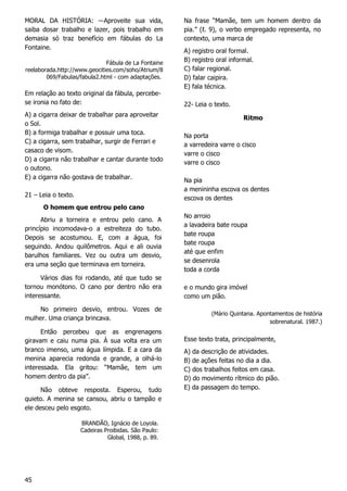 45
MORAL DA HISTÓRIA: ―Aproveite sua vida,
saiba dosar trabalho e lazer, pois trabalho em
demasia só traz benefício em fábulas do La
Fontaine.
Fábula de La Fontaine
reelaborada.http://www.geocities.com/soho/Atrium/8
069/Fabulas/fabula2.html - com adaptações.
Em relação ao texto original da fábula, percebe-
se ironia no fato de:
A) a cigarra deixar de trabalhar para aproveitar
o Sol.
B) a formiga trabalhar e possuir uma toca.
C) a cigarra, sem trabalhar, surgir de Ferrari e
casaco de visom.
D) a cigarra não trabalhar e cantar durante todo
o outono.
E) a cigarra não gostava de trabalhar.
21 – Leia o texto.
O homem que entrou pelo cano
Abriu a torneira e entrou pelo cano. A
princípio incomodava-o a estreiteza do tubo.
Depois se acostumou. E, com a água, foi
seguindo. Andou quilômetros. Aqui e ali ouvia
barulhos familiares. Vez ou outra um desvio,
era uma seção que terminava em torneira.
Vários dias foi rodando, até que tudo se
tornou monótono. O cano por dentro não era
interessante.
No primeiro desvio, entrou. Vozes de
mulher. Uma criança brincava.
Então percebeu que as engrenagens
giravam e caiu numa pia. À sua volta era um
branco imenso, uma água límpida. E a cara da
menina aparecia redonda e grande, a olhá-lo
interessada. Ela gritou: “Mamãe, tem um
homem dentro da pia”.
Não obteve resposta. Esperou, tudo
quieto. A menina se cansou, abriu o tampão e
ele desceu pelo esgoto.
BRANDÃO, Ignácio de Loyola.
Cadeiras Proibidas. São Paulo:
Global, 1988, p. 89.
Na frase “Mamãe, tem um homem dentro da
pia.” (ℓ. 9), o verbo empregado representa, no
contexto, uma marca de
A) registro oral formal.
B) registro oral informal.
C) falar regional.
D) falar caipira.
E) fala técnica.
22- Leia o texto.
Ritmo
Na porta
a varredeira varre o cisco
varre o cisco
varre o cisco
Na pia
a menininha escova os dentes
escova os dentes
No arroio
a lavadeira bate roupa
bate roupa
bate roupa
até que enfim
se desenrola
toda a corda
e o mundo gira imóvel
como um pião.
(Mário Quintana. Apontamentos de história
sobrenatural. 1987.)
Esse texto trata, principalmente,
A) da descrição de atividades.
B) de ações feitas no dia a dia.
C) dos trabalhos feitos em casa.
D) do movimento rítmico do pião.
E) da passagem do tempo.
 