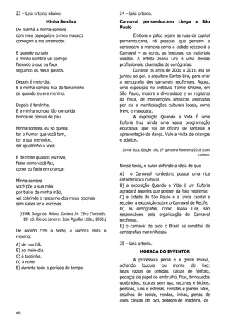 46
23 – Leia o texto abaixo.
Minha Sombra
De manhã a minha sombra
com meu papagaio e o meu macaco
começam a me arremedar.
E quando eu saio
a minha sombra vai comigo
fazendo o que eu faço
seguindo os meus passos.
Depois é meio-dia.
E a minha sombra fica do tamaninho
de quando eu era menino.
Depois é tardinha.
E a minha sombra tão comprida
brinca de pernas de pau.
Minha sombra, eu só queria
ter o humor que você tem,
ter a sua meninice,
ser igualzinho a você.
E de noite quando escrevo,
fazer como você faz,
como eu fazia em criança:
Minha sombra
você põe a sua mão
por baixo da minha mão,
vai cobrindo o rascunho dos meus poemas
sem saber ler e escrever.
(LIMA, Jorge de. Minha Sombra In: Obra Completa.
19. ed. Rio de Janeiro: José Aguillar Ltda., 1958.)
De acordo com o texto, a sombra imita o
menino:
A) de manhã.
B) ao meio-dia.
C) à tardinha.
D) à noite.
E) durante todo o período de tempo.
24 – Leia o texto.
Carnaval pernambucano chega a São
Paulo
Embora o palco sejam as ruas da capital
pernambucana, há pessoas que pensam e
constroem a maneira como a cidade receberá o
Carnaval – as cores, as texturas, os materiais
usados. A artista Joana Lira é uma dessas
profissionais, chamadas de cenógrafas.
Durante os anos de 2001 a 2011, ela se
juntou ao pai, o arquiteto Carlos Lira, para criar
a cenografia dos carnavais recifenses. Agora,
uma exposição no Instituto Tomie Ohtake, em
São Paulo, mostra a diversidade e os registros
da festa, de intervenções artísticas assinadas
por ela a manifestações culturais locais, como
frevo e maracatu.
A exposição Quando a Vida É uma
Euforia traz ainda uma vasta programação
educativa, que vai de oficina de fantasia a
apresentação de dança. Vale a visita de crianças
e adultos.
Jornal Joca. Edição 106, 1ª quinzena fevereiro/2018 (com
cortes).
Nesse texto, o autor defende a ideia de que
A) o Carnaval nordestino possui uma rica
característica cultural.
B) a exposição Quando a Vida é um Euforia
agradará aqueles que gostam da folia recifense.
C) a cidade de São Paulo é a única capital a
receber a exposição sobre o Carnaval de Recife.
D) as cenógrafas, como Joana Lira, são
responsáveis pela organização do Carnaval
recifense.
E) o carnaval de todo o Brasil se constitui de
cenografias maravilhosas.
25 – Leia o texto.
MORADA DO INVENTOR
A professora pedia e a gente levava,
achando loucura ou monte de lixo:
latas vazias de bebidas, caixas de fósforo,
pedaços de papel de embrulho, fitas, brinquedos
quebrados, xícaras sem asa, recortes e bichos,
pessoas, luas e estrelas, revistas e jornais lidos,
retalhos de tecido, rendas, linhas, penas de
aves, cascas de ovo, pedaços de madeira, de
 