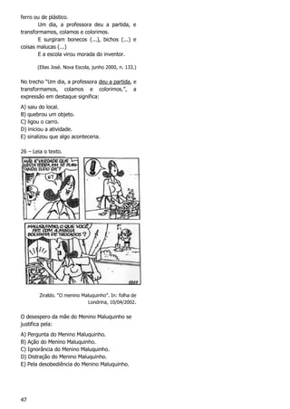 47
ferro ou de plástico.
Um dia, a professora deu a partida, e
transformamos, colamos e colorimos.
E surgiram bonecos (...), bichos (...) e
coisas malucas (...)
E a escola virou morada do inventor.
(Elias José. Nova Escola, junho 2000, n. 133.)
No trecho “Um dia, a professora deu a partida, e
transformamos, colamos e colorimos.”, a
expressão em destaque significa:
A) saiu do local.
B) quebrou um objeto.
C) ligou o carro.
D) iniciou a atividade.
E) sinalizou que algo aconteceria.
26 – Leia o texto.
Ziraldo. “O menino Maluquinho”. In: folha de
Londrina, 10/04/2002.
O desespero da mãe do Menino Maluquinho se
justifica pela:
A) Pergunta do Menino Maluquinho.
B) Ação do Menino Maluquinho.
C) Ignorância do Menino Maluquinho.
D) Distração do Menino Maluquinho.
E) Pela desobediência do Menino Maluquinho.
 
