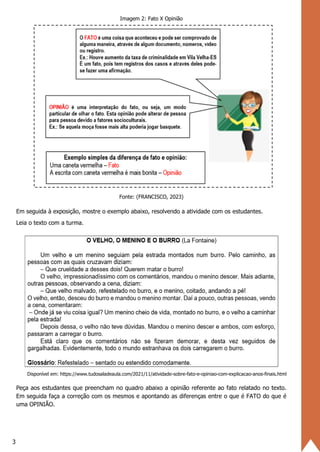 3
Imagem 2: Fato X Opinião
Fonte: (FRANCISCO, 2023)
Em seguida à exposição, mostre o exemplo abaixo, resolvendo a atividade com os estudantes.
Leia o texto com a turma.
Disponível em: https://www.tudosaladeaula.com/2021/11/atividade-sobre-fato-e-opiniao-com-explicacao-anos-finais.html
Peça aos estudantes que preencham no quadro abaixo a opinião referente ao fato relatado no texto.
Em seguida faça a correção com os mesmos e apontando as diferenças entre o que é FATO do que é
uma OPINIÃO.
 