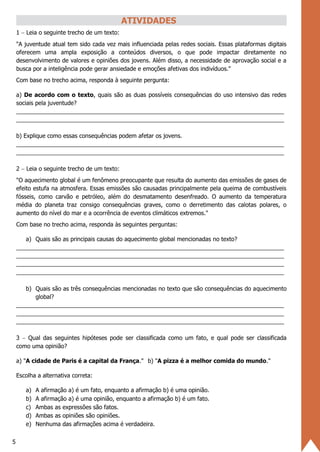 5
ATIVIDADES
1 − Leia o seguinte trecho de um texto:
"A juventude atual tem sido cada vez mais influenciada pelas redes sociais. Essas plataformas digitais
oferecem uma ampla exposição a conteúdos diversos, o que pode impactar diretamente no
desenvolvimento de valores e opiniões dos jovens. Além disso, a necessidade de aprovação social e a
busca por a inteligência pode gerar ansiedade e emoções afetivas dos indivíduos."
Com base no trecho acima, responda à seguinte pergunta:
a) De acordo com o texto, quais são as duas possíveis consequências do uso intensivo das redes
sociais pela juventude?
___________________________________________________________________________________
___________________________________________________________________________________
b) Explique como essas consequências podem afetar os jovens.
___________________________________________________________________________________
___________________________________________________________________________________
2 − Leia o seguinte trecho de um texto:
"O aquecimento global é um fenômeno preocupante que resulta do aumento das emissões de gases de
efeito estufa na atmosfera. Essas emissões são causadas principalmente pela queima de combustíveis
fósseis, como carvão e petróleo, além do desmatamento desenfreado. O aumento da temperatura
média do planeta traz consigo consequências graves, como o derretimento das calotas polares, o
aumento do nível do mar e a ocorrência de eventos climáticos extremos."
Com base no trecho acima, responda às seguintes perguntas:
a) Quais são as principais causas do aquecimento global mencionadas no texto?
___________________________________________________________________________________
___________________________________________________________________________________
___________________________________________________________________________________
___________________________________________________________________________________
b) Quais são as três consequências mencionadas no texto que são consequências do aquecimento
global?
___________________________________________________________________________________
___________________________________________________________________________________
___________________________________________________________________________________
3 − Qual das seguintes hipóteses pode ser classificada como um fato, e qual pode ser classificada
como uma opinião?
a) "A cidade de Paris é a capital da França." b) "A pizza é a melhor comida do mundo."
Escolha a alternativa correta:
a) A afirmação a) é um fato, enquanto a afirmação b) é uma opinião.
b) A afirmação a) é uma opinião, enquanto a afirmação b) é um fato.
c) Ambas as expressões são fatos.
d) Ambas as opiniões são opiniões.
e) Nenhuma das afirmações acima é verdadeira.
 