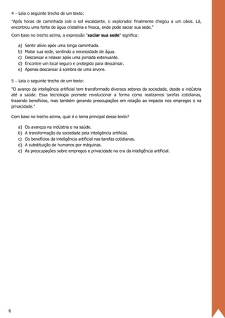 6
4 − Leia o seguinte trecho de um texto:
"Após horas de caminhada sob o sol escaldante, o explorador finalmente chegou a um oásis. Lá,
encontrou uma fonte de água cristalina e fresca, onde pode saciar sua sede."
Com base no trecho acima, a expressão "saciar sua sede" significa:
a) Sentir alívio após uma longa caminhada.
b) Matar sua sede, sentindo a necessidade de água.
c) Descansar e relaxar após uma jornada extenuante.
d) Encontre um local seguro e protegido para descansar.
e) Apenas descansar à sombra de uma árvore.
5 − Leia o seguinte trecho de um texto:
"O avanço da inteligência artificial tem transformado diversos setores da sociedade, desde a indústria
até a saúde. Essa tecnologia promete revolucionar a forma como realizamos tarefas cotidianas,
trazendo benefícios, mas também gerando preocupações em relação ao impacto nos empregos e na
privacidade."
Com base no trecho acima, qual é o tema principal desse texto?
a) Os avanços na indústria e na saúde.
b) A transformação da sociedade pela inteligência artificial.
c) Os benefícios da inteligência artificial nas tarefas cotidianas.
d) A substituição de humanos por máquinas.
e) As preocupações sobre empregos e privacidade na era da inteligência artificial.
 