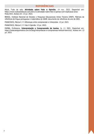 7
REFERÊNCIAS
AULA, Tudo de sala. Atividade sobre Fato e Opinião. 14 nov. 2023. Disponível em:
https://www.tudosaladeaula.com/2021/11/atividade-sobre-fato-e-opiniao-com-explicacao-anos-
finais.html. Acesso em: 13 jul. 2023.
BRASIL. Instituto Nacional de Estudos e Pesquisas Educacionais Anísio Teixeira (INEP). Matrizes de
referência de língua portuguesa e matemática do SAEB: documento de referência do ano de 2001.
FRANCISCO, Márcia C. P. Diferenças entre compreender e Interpretar. 13 jul. 2023.
FRANCISCO, Márcia C. P. Fato X Opinião. 13 jul. 2023.
PAMBA, Professora. Interpretação e Compreensão de textos. [s. l.]. 2021. Disponível em:
https://redacaoegramatica.com.br/blog/interpretacao-e-compreensao-textual-exercicio/. Acesso em: 13
jul. 2023.
 