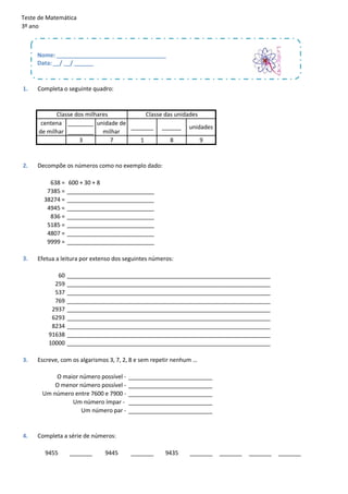 Teste de Matemática
3º ano



     Nome: __________________________________
     Data: __/ __/ ______


1.   Completa o seguinte quadro:


           Classe dos milhares         Classe das unidades
      centena ________ unidade de
                                  _______ ______ unidades
     de milhar ________ milhar
                   3           7     1          8          9


2.   Decompõe os números como no exemplo dado:

         638 =   600 + 30 + 8
        7385 =   ___________________________
       38274 =   ___________________________
        4945 =   ___________________________
         836 =   ___________________________
        5185 =   ___________________________
        4807 =   ___________________________
        9999 =   ___________________________

3.   Efetua a leitura por extenso dos seguintes números:

            60   _______________________________________________________________
           259   _______________________________________________________________
           537   _______________________________________________________________
           769   _______________________________________________________________
          2937   _______________________________________________________________
          6293   _______________________________________________________________
          8234   _______________________________________________________________
         91638   _______________________________________________________________
         10000   _______________________________________________________________

3.   Escreve, com os algarismos 3, 7, 2, 8 e sem repetir nenhum …

           O maior número possível -   __________________________
           O menor número possível -   __________________________
       Um número entre 7600 e 7900 -   __________________________
                Um número ímpar -      __________________________
                   Um número par -     __________________________


4.   Completa a série de números:

        9455     _______      9445      _______      9435     _______   _______   _______   _______
 