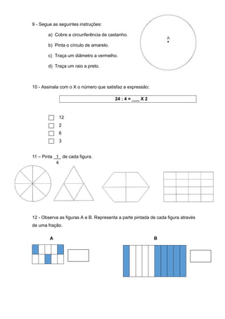 9 - Segue as seguintes instruções:
a) Cobre a circunferência de castanho.
b) Pinta o círculo de amarelo.
c) Traça um diâmetro a vermelho.
d) Traça um raio a preto.
10 - Assinala com o X o número que satisfaz a expressão:
24 : 4 = ___ X 2
12
2
6
3
11 – Pinta 1 de cada figura.
4
12 - Observa as figuras A e B. Representa a parte pintada de cada figura através
de uma fração.
A B
 