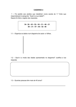 CADERNO 2
1 – Foi pedido aos adultos que trabalham numa escola de 1.º Ciclo que
respondessem à pergunta: “Qual é a sua idade?”.
Depois foi feito o registo das respostas.
54 - 36 – 45 – 55 – 54 – 31 – 48 – 31
50 – 31 – 57 – 40 – 52 - 48
1.1 – Organiza os dados num diagrama de caule -e -folhas.
1.2 – Qual é a moda das idades apresentada no diagrama? Justifica a tua
resposta.
1.3 – Quantas pessoas têm mais de 40 anos?
________________________________________________________________
 