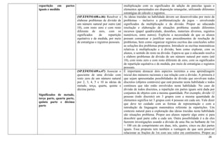 26
repartição em partes
iguais e medida
multiplicação com os significados de adição de parcelas iguais e
elementos apresentados em disposição retangular, utilizando diferentes
estratégias de cálculo e registros.
(SP.EF03MA08.s.46) Resolver e
elaborar problemas de divisão de
um número natural por outro (até
10), com resto zero e com resto
diferente de zero, com os
significados de repartição
equitativa e de medida, por meio
de estratégias e registros pessoais.
As ideias trazidas na habilidade devem ser desenvolvidas por meio de
problemas – inclusive a problematização de jogos – envolvendo
significados da multiplicação e da divisão. Propor ao educando
resolução e elaboração de situações problema usando diferentes
recursos (papel quadriculado, desenhos, materiais diversos, registros
numéricos, entre outros). Explicite a necessidade de que os alunos
possam comunicar e justificar seus procedimentos de resolução de
problemas, bem como organizar registros escritos das conclusões sobre
as soluções dos problemas propostos. Introduzir as escritas matemáticas
relativas à multiplicação e à divisão, bem como explorar, com os
alunos, o sentido do resto na divisão. Espera-se que o educando resolva
e elabore problemas de divisão de um número natural por outro (até
10), com resto zero e com resto diferente de zero, com os significados
de repartição equitativa e de medida, por meio de estratégias e registros
pessoais.
Significados de metade,
terça parte, quarta parte,
quinta parte e décima
parte
(SP.EF03MA09.s.47) Associar o
quociente de uma divisão com
resto zero de um número natural
por 2, 3, 4, 5 e 10 às ideias de
metade, terça, quarta, quinta e
décima partes.
É importante destacar dois aspectos inerentes a essa aprendizagem
inicial dos números racionais e sua relação com a divisão. A primeira é
que sejam apresentadas possibilidades de divisão que envolvam todos
discretos (objetos contáveis) que está presente nesta habilidade e todos
contínuos que não estão envolvidos nesta habilidade. No caso de
divisão de todos discretos, a repartição em partes iguais será dada por
conjuntos de objetos com a mesma quantidade. Por exemplo, dividir 12
pessoas (todo discreto) em 3 grupos com a mesma quantidade de
elementos significa ter 3 grupos com 4 pessoas em cada um. Vale dizer
que deve ter cuidado com as formas de representação e com a
introdução da linguagem matemática referente às repartições. Um
contexto natural para a exploração das ideias trazidas nesta habilidade
são situações problema. Propor aos alunos repartir algo entre si para
descobrir qual parte cabe a cada um. Outra possibilidade é a de eles
fazerem investigações usando a divisão de uma fita ou barbante de 1m
= 100 cm de comprimento em duas, três, quatro, cinco ou dez partes
iguais. Essa proposta tem também a vantagem de que será possível
relacionar as frações de 1m com seu valor em centímetros. Propor ao
 