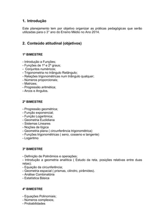 1. Introdução
Este planejamento tem por objetivo organizar as práticas pedagógicas que serão
utilizadas para o 3° ano do Ensino Médio no Ano 2014.
2. Conteúdo atitudinal (objetivos)
1º BIMESTRE
- Introdução a Funções;
- Funções de 1º e 2º graus;
- Conjuntos numéricos;
- Trigonometria no triângulo Retângulo;
- Relações trigonométricas num triângulo qualquer;
- Números proporcionais;
- Matrizes;
- Progressão aritmética;
- Arcos e Angulos.
2º BIMESTRE
- Progressão geométrica;
- Função exponencial;
- Função Logaritmica;
- Geometria Euclidiana
- Sistemas Lineares
- Noções de lógica
- Geometria plana ( circunferência trigonométrica)
- Funções trigonométricas ( seno, cosseno e tangente)
- Logaritmo
3º BIMESTRE
- Definição de Polinômios e operações;
- Introdução a geometria analítica ( Estudo da reta, posições relativas entre duas
retas);
- Equação da circunferência;
- Geometria espacial ( prismas, cilindro, pirâmides).
- Análise Combinatória
- Estatística Básica
4º BIMESTRE
- Equações Polinomiais;
- Números complexos;
- Probabilidades
 