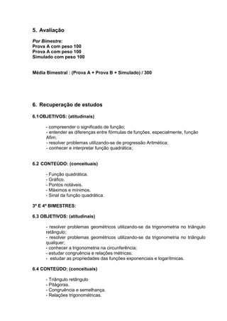 5. Avaliação
Por Bimestre:
Prova A com peso 100
Prova A com peso 100
Simulado com peso 100
Média Bimestral : (Prova A + Prova B + Simulado) / 300
6. Recuperação de estudos
6.1OBJETIVOS: (atitudinais)
- compreender o significado de função;
- entender as diferenças entre fórmulas de funções, especialmente, função
Afim;
- resolver problemas utilizando-se de progressão Aritmética;
- conhecer e interpretar função quadrática;
6.2 CONTEÚDO: (conceituais)
- Função quadrática.
- Gráfico.
- Pontos notáveis.
- Máximos e mínimos.
- Sinal da função quadrática.
3º E 4º BIMESTRES:
6.3 OBJETIVOS: (atitudinais)
- resolver problemas geométricos utilizando-se da trigonometria no triângulo
retângulo;
- resolver problemas geométricos utilizando-se da trigonometria no triângulo
qualquer;
- conhecer a trigonometria na circunferência;
- estudar congruência e relações métricas;
- estudar as propriedades das funções exponenciais e logarítmicas.
6.4 CONTEÚDO: (conceituais)
- Triângulo retângulo
- Pitágoras.
- Congruência e semelhança.
- Relações trigonométricas.
 