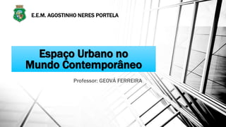 Espaço Urbano no
Mundo Contemporâneo
Professor: GEOVÁ FERREIRA
E.E.M. AGOSTINHO NERES PORTELA
 
