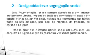 Essa fragmentação, quase sempre associada a um intenso
crescimento urbano, impede os cidadãos de vivenciar a cidade por
inteiro, atendo-se, em vez disso, apenas aos fragmentos que fazem
parte do seu dia-a-dia, seu local de moradia, de trabalho, de
estudo e de lazer.
Pode-se dizer que a grande cidade não é um lugar, mas um
conjunto de lugares, e que as pessoas a vivenciam parcialmente.
2 – Desigualdades e segregação social
 