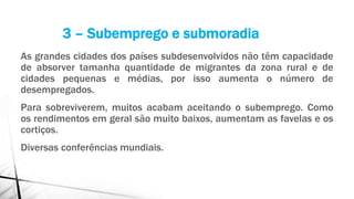 As grandes cidades dos países subdesenvolvidos não têm capacidade
de absorver tamanha quantidade de migrantes da zona rural e de
cidades pequenas e médias, por isso aumenta o número de
desempregados.
Para sobreviverem, muitos acabam aceitando o subemprego. Como
os rendimentos em geral são muito baixos, aumentam as favelas e os
cortiços.
Diversas conferências mundiais.
3 – Subemprego e submoradia
 