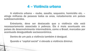 A violência urbana – roubo, assalto, sequestro, homicídio etc. –
atinge milhares de pessoas todos os anos, notadamente em países
subdesenvolvidos.
Entretanto, deve ser destacado que a violência não está
necessariamente associada à pobreza. Ela é mais acentuada em
países de desenvolvimento intermediário, como o Brasil, marcados por
acentuada desigualdade socioeconômica.
Dentro de um país a violência também é desigual.
Quando o “capital social” é elevado a violência diminui.
4 – Violência urbana
 