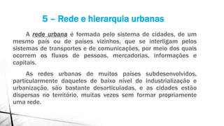 A rede urbana é formada pelo sistema de cidades, de um
mesmo país ou de países vizinhos, que se interligam pelos
sistemas de transportes e de comunicações, por meio dos quais
ocorrem os fluxos de pessoas, mercadorias, informações e
capitais.
As redes urbanas de muitos países subdesenvolvidos,
particularmente daqueles de baixo nível de industrialização e
urbanização, são bastante desarticuladas, e as cidades estão
dispersas no território, muitas vezes sem formar propriamente
uma rede.
5 – Rede e hierarquia urbanas
 
