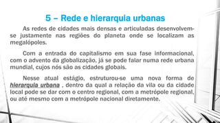 As redes de cidades mais densas e articuladas desenvolvem-
se justamente nas regiões do planeta onde se localizam as
megalópoles.
Com a entrada do capitalismo em sua fase informacional,
com o advento da globalização, já se pode falar numa rede urbana
mundial, cujos nós são as cidades globais.
Nesse atual estágio, estruturou-se uma nova forma de
hierarquia urbana , dentro da qual a relação da vila ou da cidade
local pode se dar com o centro regional, com a metrópole regional,
ou até mesmo com a metrópole nacional diretamente.
5 – Rede e hierarquia urbanas
 