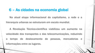 6 – As cidades na economia global
Na atual etapa informacional do capitalismo, a rede e a
hierarquia urbanas se estruturam em escala mundial.
A Revolução Técnico-científica viabilizou um aumento na
velocidade dos transportes e das telecomunicações, reduzindo
o tempo de deslocamento de pessoas, mercadorias e
informações entre os lugares.
 