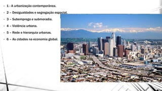 • 1 - A urbanização contemporânea.
• 2 – Desigualdades e segregação espacial.
• 3 – Subemprego e submoradia.
• 4 – Violência urbana.
• 5 – Rede e hierarquia urbanas.
• 6 – As cidades na economia global.
 