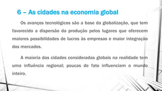 Os avanços tecnológicos são a base da globalização, que tem
favorecido a dispersão da produção pelos lugares que oferecem
maiores possibilidades de lucros às empresas e maior integração
dos mercados.
A maioria das cidades consideradas globais na realidade tem
uma influência regional; poucas de fato influenciam o mundo
inteiro.
6 – As cidades na economia global
 