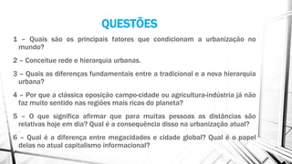QUESTÕES
1 – Quais são os principais fatores que condicionam a urbanização no
mundo?
2 – Conceitue rede e hierarquia urbanas.
3 – Quais as diferenças fundamentais entre a tradicional e a nova hierarquia
urbana?
4 – Por que a clássica oposição campo-cidade ou agricultura-indústria já não
faz muito sentido nas regiões mais ricas do planeta?
5 – O que significa afirmar que para muitas pessoas as distâncias são
relativas hoje em dia? Qual é a consequência disso na urbanização atual?
6 – Qual é a diferença entre megacidades e cidade global? Qual é o papel
delas no atual capitalismo informacional?
 