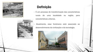 • É um processo de transformação das características
rurais de uma localidade ou região, para
características urbanas.
• Atualmente, esse fenômeno está associado ao
desenvolvimento da civilização e da tecnologia.
 