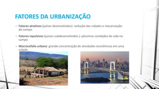 FATORES DA URBANIZAÇÃO
• Fatores atrativos (países desenvolvidos): sedução das cidades e mecanização
do campo.
• Fatores repulsivos (países subdesenvolvidos.): péssimas condições de vida no
campo
• Macrocefalia urbana: grande concentração de atividades econômicas em uma
cidade.
 
