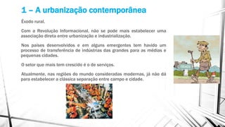 1 – A urbanização contemporânea
Êxodo rural.
Com a Revolução Informacional, não se pode mais estabelecer uma
associação direta entre urbanização e industrialização.
Nos países desenvolvidos e em alguns emergentes tem havido um
processo de transferência de indústrias das grandes para as médias e
pequenas cidades.
O setor que mais tem crescido é o de serviços.
Atualmente, nas regiões do mundo consideradas modernas, já não dá
para estabelecer a clássica separação entre campo e cidade.
 