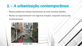 1 – A urbanização contemporânea
• Muitos problemas afetam diariamente as mais variadas cidades.
• Muitas se especializaram em algumas funções, enquanto outras são
multifuncionais.
Veneza - Itália
 