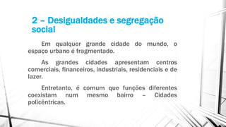 Em qualquer grande cidade do mundo, o
espaço urbano é fragmentado.
As grandes cidades apresentam centros
comerciais, financeiros, industriais, residenciais e de
lazer.
Entretanto, é comum que funções diferentes
coexistam num mesmo bairro – Cidades
policêntricas.
2 – Desigualdades e segregação
social
 