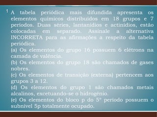1 A tabela periódica mais difundida apresenta os
elementos químicos distribuídos em 18 grupos e 7
períodos. Duas séries, lantanídios e actinídios, estão
colocadas em separado. Assinale a alternativa
INCORRETA para as afirmações a respeito da tabela
periódica.
(a) Os elementos do grupo 16 possuem 6 elétrons na
camada de valência.
(b) Os elementos do grupo 18 são chamados de gases
nobres.
(c) Os elementos de transição (externa) pertencem aos
grupos 3 a 12.
(d) Os elementos do grupo 1 são chamados metais
alcalinos, excetuando-se o hidrogênio.
(e) Os elementos do bloco p do 5º período possuem o
subnível 5p totalmente ocupado.
 