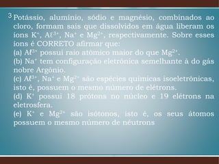 3 Potássio, alumínio, sódio e magnésio, combinados ao
cloro, formam sais que dissolvidos em água liberam os
íons K+, Aℓ3+, Na+ e Mg2+, respectivamente. Sobre esses
íons é CORRETO afirmar que:
(a) Aℓ3+ possui raio atômico maior do que Mg2+.
(b) Na+ tem configuração eletrônica semelhante à do gás
nobre Argônio.
(c) Aℓ3+, Na+ e Mg2+ são espécies químicas isoeletrônicas,
isto é, possuem o mesmo número de elétrons.
(d) K+ possui 18 prótons no núcleo e 19 elétrons na
eletrosfera.
(e) K+ e Mg2+ são isótonos, isto é, os seus átomos
possuem o mesmo número de nêutrons
 