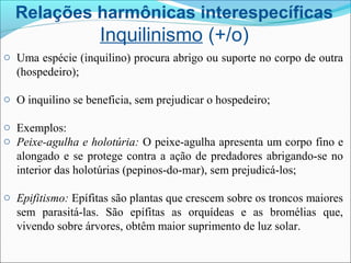 Relações harmônicas interespecíficas
Inquilinismo (+/o)
o Uma espécie (inquilino) procura abrigo ou suporte no corpo de outra
(hospedeiro);
o O inquilino se beneficia, sem prejudicar o hospedeiro;
o Exemplos:
o Peixe-agulha e holotúria: O peixe-agulha apresenta um corpo fino e
alongado e se protege contra a ação de predadores abrigando-se no
interior das holotúrias (pepinos-do-mar), sem prejudicá-los;
o Epifitismo: Epífitas são plantas que crescem sobre os troncos maiores
sem parasitá-las. São epífitas as orquídeas e as bromélias que,
vivendo sobre árvores, obtêm maior suprimento de luz solar.
 