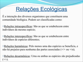 Relações Ecológicas
É a interação dos diversos organismos que constituem uma
comunidade biológica. Podem ser classificadas como:
oRelações intraespecíficas: São as que se estabelecem entre
indivíduos da mesma espécie;
oRelações interespecíficas: São as que se estabelecem entre
indivíduos de espécies diferentes;
oRelações harmônicas: Pelo menos uma das espécies se beneficia, e
não há prejuízo para nenhuma das partes associadas (+/+ ou +/o);
oRelações desarmônicas: Uma ou ambas as espécies são prejudicadas
(+/-).
 
