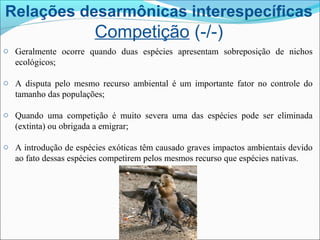 Relações desarmônicas interespecíficas
Competição (-/-)
o Geralmente ocorre quando duas espécies apresentam sobreposição de nichos
ecológicos;
o A disputa pelo mesmo recurso ambiental é um importante fator no controle do
tamanho das populações;
o Quando uma competição é muito severa uma das espécies pode ser eliminada
(extinta) ou obrigada a emigrar;
o A introdução de espécies exóticas têm causado graves impactos ambientais devido
ao fato dessas espécies competirem pelos mesmos recurso que espécies nativas.
 