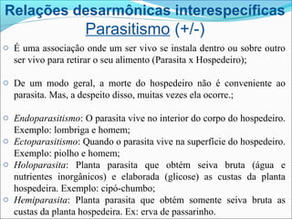 Relações desarmônicas interespecíficas
Parasitismo (+/-)
o É uma associação onde um ser vivo se instala dentro ou sobre outro
ser vivo para retirar o seu alimento (Parasita x Hospedeiro);
o De um modo geral, a morte do hospedeiro não é conveniente ao
parasita. Mas, a despeito disso, muitas vezes ela ocorre.;
o Endoparasitismo: O parasita vive no interior do corpo do hospedeiro.
Exemplo: lombriga e homem;
o Ectoparasitismo: Quando o parasita vive na superfície do hospedeiro.
Exemplo: piolho e homem;
o Holoparasita: Planta parasita que obtém seiva bruta (água e
nutrientes inorgânicos) e elaborada (glicose) as custas da planta
hospedeira. Exemplo: cipó-chumbo;
o Hemiparasita: Planta parasita que obtém somente seiva bruta as
custas da planta hospedeira. Ex: erva de passarinho.
 
