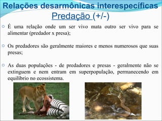 Relações desarmônicas interespecíficas
Predação (+/-)
o É uma relação onde um ser vivo mata outro ser vivo para se
alimentar (predador x presa);
o Os predadores são geralmente maiores e menos numerosos que suas
presas;
o As duas populações - de predadores e presas - geralmente não se
extinguem e nem entram em superpopulação, permanecendo em
equilíbrio no ecossistema.
 