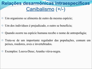 Relações desarmônicas intraespecíficas
Canibalismo (+/-)
o Um organismo se alimenta de outro da mesma espécie;
o Um dos indivíduos é prejudicado, o outro se beneficia;
o Quando ocorre na espécie humana recebe o nome de antropofagia;
o Trata-se de um importante regulador das populações, comum em
peixes, roedores, aves e invertebrados.
o Exemplos: Louva-Deus; Aranha viúva-negra.
 