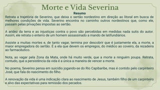 Morte e Vida Severina
Resumo
Retrata a trajetória de Severino, que deixa o sertão nordestino em direção ao litoral em busca de
melhores condições de vida. Severino encontra no caminho outros nordestinos que, como ele,
passam pelas privações impostas ao sertão.
A aridez da terra e as injustiças contra o povo são percebidas em medidas nada sutis do autor.
Assim, ele retrata o enterro de um homem assassinado a mando de latifundiários.
Assiste a muitas mortes e, de tanto vagar, termina por descobrir que é justamente ela, a morte, a
maior empregadora do sertão. É a ela que devem os empregos, do médico ao coveiro, da rezadeira
ao farmacêutico.
Nota, ao vagar pela Zona da Mata, onde há muito verde, que a morte a ninguém poupa. Retrata,
contudo, que a persistência da vida é a única a maneira de vencer a morte.
No poema, Severino pensa em suicídio jogando-se do Rio Capibaribe, mas é contido pelo carpinteiro
José, que fala do nascimento do ﬁlho.
A renovação da vida é uma indicação clara ao nascimento de Jesus, também ﬁlho de um carpinteiro
e alvo das expectativas para remissão dos pecados.
 