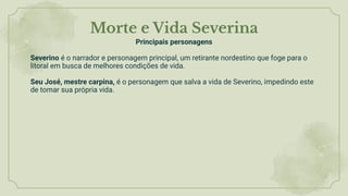 Morte e Vida Severina
Principais personagens
Severino é o narrador e personagem principal, um retirante nordestino que foge para o
litoral em busca de melhores condições de vida.
Seu José, mestre carpina, é o personagem que salva a vida de Severino, impedindo este
de tomar sua própria vida.
 