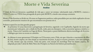 Morte e Vida Severina
Analise
O título do livro já denuncia a qualidade de vida que o autor vai retratar, valorizando mais a MORTE e menos a
VIDA. É como se a VIDA fosse perseguida de perto pela MORTE, criando uma ameaça constante.
Morte e Vida Severina se divide em 18 cenas ou fragmentos poéticos, todos precedidos por um título explicativo de seu
conteúdo, praticamente resumos do que encontramos nos poemas em si.
Podemos separá-los em dois grandes grupos:
➔ As primeiras 12 cenas descrevem a peregrinação de Severino, seguindo o rio Capibaribe, fugindo da morte que
encontra por toda parte, até a cidade do Recife, onde, para seu desespero, volta a encontrar apenas a miséria e a
morte. Trata-se do Caminho ou Fuga da Morte. Nesta parte o poeta habilmente alterna monólogos de Severino
a diálogos que trava ou escuta no caminho.
➔ As últimas 6 cenas apresentam O Presépio ou O Encontro com a Vida, em que é descrito o nascimento do filho
de José, mestre carpina, em clara alusão ao nascimento de Jesus. A peça se encerra, portanto, com uma apologia
da vida, mesmo que seja severina. Toda esta parte, com exceção do monólogo final do mestre carpina, foi
adaptada por João Cabral de Melo Neto dos Presépios ou Pastoris do folclore pernambucano.
 