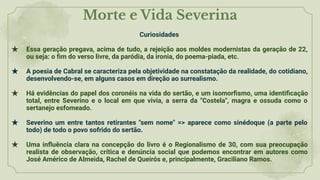 Morte e Vida Severina
Curiosidades
★ Essa geração pregava, acima de tudo, a rejeição aos moldes modernistas da geração de 22,
ou seja: o ﬁm do verso livre, da paródia, da ironia, do poema-piada, etc.
★ A poesia de Cabral se caracteriza pela objetividade na constatação da realidade, do cotidiano,
desenvolvendo-se, em alguns casos em direção ao surrealismo.
★ Há evidências do papel dos coronéis na vida do sertão, e um isomorﬁsmo, uma identiﬁcação
total, entre Severino e o local em que vivia, a serra da "Costela", magra e ossuda como o
sertanejo esfomeado.
★ Severino um entre tantos retirantes "sem nome" => aparece como sinédoque (a parte pelo
todo) de todo o povo sofrido do sertão.
★ Uma inﬂuência clara na concepção do livro é o Regionalismo de 30, com sua preocupação
realista de observação, crítica e denúncia social que podemos encontrar em autores como
José Américo de Almeida, Rachel de Queirós e, principalmente, Graciliano Ramos.
 
